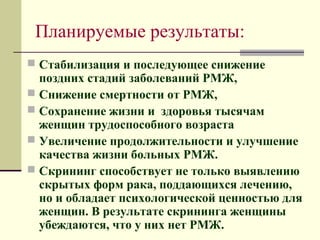 Планируемые результаты: 
 Стабилизация и последующее снижение 
поздних стадий заболеваний РМЖ, 
 Снижение смертности от РМЖ, 
 Сохранение жизни и здоровья тысячам 
женщин трудоспособного возраста 
 Увеличение продолжительности и улучшение 
качества жизни больных РМЖ. 
 Скрининг способствует не только выявлению 
скрытых форм рака, поддающихся лечению, 
но и обладает психологической ценностью для 
женщин. В результате скрининга женщины 
убеждаются, что у них нет РМЖ. 
 