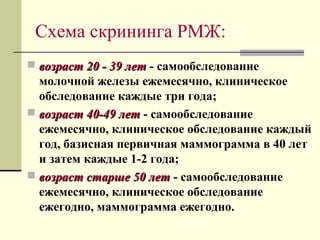 Схема скрининга РМЖ: 
 ввооззрраасстт 2200 -- 3399 ллеетт - самообследование 
молочной железы ежемесячно, клиническое 
обследование каждые три года; 
 ввооззрраасстт 4400--4499 ллеетт - самообследование 
ежемесячно, клиническое обследование каждый 
год, базисная первичная маммограмма в 40 лет 
и затем каждые 1-2 года; 
 ввооззрраасстт ссттаарршшее 5500 ллеетт - самообследование 
ежемесячно, клиническое обследование 
ежегодно, маммограмма ежегодно. 
 