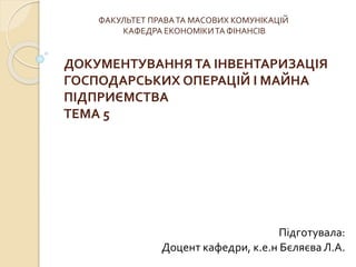 ФАКУЛЬТЕТ ПРАВА ТА МАСОВИХ КОМУНІКАЦІЙ 
КАФЕДРА ЕКОНОМІКИ ТА ФІНАНСІВ 
ДОКУМЕНТУВАННЯ ТА ІНВЕНТАРИЗАЦІЯ 
ГОСПОДАРСЬКИХ ОПЕРАЦІЙ І МАЙНА 
ПІДПРИЄМСТВА 
ТЕМА 5 
Підготувала: 
Доцент кафедри, к.е.н Бєляєва Л.А. 
 
