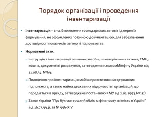 Порядок організації і проведення 
інвентаризації 
 Інвентаризація – спосіб виявлення господарських активів і джерел їх 
формування, не оформлених поточною документацією, для забезпечення 
достовірності показників звітності підприємства. 
 Нормативні акти: 
1. Інструкція з інвентаризації основних засобів, нематеріальних активів, ТМЦ, 
коштів, документів і розрахунків, затверджена наказом Мінфіну України від 
11.08.94. №69. 
2. Положення про інвентаризацію майна приватизованих державних 
підприємств, а також майна державних підприємств і організацій, що 
передається в оренду, затверджене постановою КМУ від 2.03.1993. №158. 
3. Закон України “Про бухгалтерський облік та фінансову звітність в Україні” 
від 16.07.99.р. за № 996-XІV. 
 