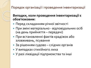 Порядок організації і проведення інвентаризації 
Випадки, коли проведення інвентаризації є 
обов’язковим: 
 Перед складанням річної звітності 
 При зміні матеріально - відповідальних осіб 
(на день прийняття – передачі) 
 При встановленні фактів крадіжок або 
зловживань, псування 
 За рішенням судово – слідчих органів 
 У випадках стихійного лиха 
 У разі ліквідації підприємства та інші 
 