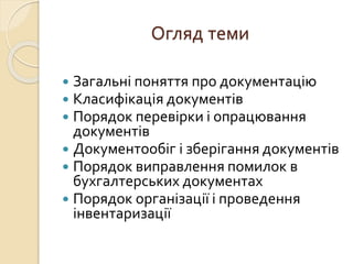 Огляд теми 
 Загальні поняття про документацію 
 Класифікація документів 
 Порядок перевірки і опрацювання 
документів 
 Документообіг і зберігання документів 
 Порядок виправлення помилок в 
бухгалтерських документах 
 Порядок організації і проведення 
інвентаризації 
 