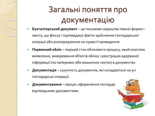 Загальні поняття про 
документацію 
 Бухгалтерський документ – це письмове свідоцтво певної форми і 
змісту, що фіксує і підтверджує факти здійснення господарської 
операції або розпорядження на право її проведення. 
 Первинний облік – перший стан облікового процесу, який охоплює 
виявлення, вимірювання об’єктів обліку і реєстрацію одержаної 
інформації (на паперових або машинних носіях) в документах. 
 Документація – сукупність документів, які складаються на усі 
господарські операції. 
 Документування – процес оформлення господарських операцій 
відповідними документами. 
 