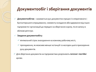 Документообіг і зберігання документів 
 Документообігом – називається рух документів в процесі їх оперативного і 
бухгалтерського опрацювання, з моменту складання або одержання від інших 
підприємств і організацій до передачі на зберігання в архів, після запису в 
облікові регістри. 
 Завдання документообігу: 
 мінімальний строк знаходження на кожному робочому місті; 
 проходження, як можливо менше інстанцій і в наслідок цього прискорення 
руху документів. 
 Для зберігання документів на підприємствах розрізняють поточні і постійні 
архіви. 
 