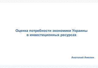 Оценка потребности экономики Украины 
в инвестиционных ресурсах 
Анатолий Амелин 
 