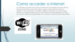 Como acceder a internet 
Los métodos comunes de acceso a Internet en los hogares incluyen dial-up, 
banda ancha fija (a través de cable coaxial, cables de fibra óptica o 
cobre),21 Wi-Fi, televisión vía satélite y teléfonos celulares con tecnología 
3G/4G. Los lugares públicos de uso del Internet incluyen bibliotecas y cafés 
de internet, donde los ordenadores con conexión a Internet están disponibles 
 