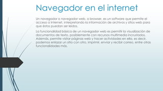 Navegador en el internet 
Un navegador o navegador web, o browser, es un software que permite el 
acceso a Internet, interpretando la información de archivos y sitios web para 
que éstos puedan ser leídos. 
La funcionalidad básica de un navegador web es permitir la visualización de 
documentos de texto, posiblemente con recursos multimedia incrustados. 
Además, permite visitar páginas web y hacer actividades en ella, es decir, 
podemos enlazar un sitio con otro, imprimir, enviar y recibir correo, entre otras 
funcionalidades más. 
 