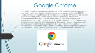 Google Chrome 
Uno de los grandes navegadores de internet gratis en el Mercado es además el 
más joven y con más rápido crecimiento, desde su lanzamiento en el 2008 ha 
tenido un meteórico ascenso en el mercado, con más de 300 millones de usuarios 
hasta la fecha se pelea usuario por usuario la supremacía de entre los 
navegadores de internet con Internet Explorer. Su crecimiento es gracias 
mayormente al enorme aparato de publicidad implementado por Google que 
prácticamente nos invita por todos lados a descargar y usar su navegador, por 
ejemplo cuando abrimos el buscador de Google vemos un mensajito 
“invitándonos” a instalar Google Chrome, si se trata de descargar navegadores 
de internet los chicos de Google tienen muy claro dónde poner sus anuncios. 
 