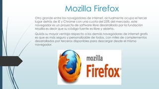 Mozilla Firefox 
Otro grande entre los navegadores de internet, actualmente ocupa el tercer 
lugar detrás de IE y Chrome con una cuota del 23% del mercado, este 
navegador es un proyecto de software libre desarrollado por la fundación 
Mozilla es decir que su código fuente es libre y abierto. 
Quizás su mayor ventaja respecto a los demás navegadores de internet gratis 
es que es más seguro y personalizable de todos, con miles de complementos 
desarrollados por terceros disponibles para descargar desde el mismo 
navegador. 
 