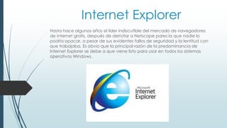 Internet Explorer 
Hasta hace algunos años el líder indiscutible del mercado de navegadores 
de internet gratis, después de derrotar a Netscape parecía que nadie lo 
podría opacar, a pesar de sus evidentes fallos de seguridad y la lentitud con 
que trabajaba. Es obvio que la principal razón de la predominancia de 
Internet Explorer se debe a que viene listo para usar en todos los sistemas 
operativos Windows. 
 
