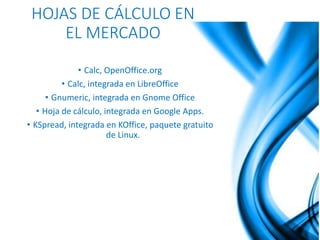HOJAS DE CÁLCULO EN 
EL MERCADO 
• Calc, OpenOffice.org 
• Calc, integrada en LibreOffice 
• Gnumeric, integrada en Gnome Office 
• Hoja de cálculo, integrada en Google Apps. 
• KSpread, integrada en KOffice, paquete gratuito 
de Linux. 
 