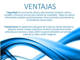 VENTAJAS 
 Seguridad: En una hoja de cálculo, sólo necesitas introducir valores, 
variables y fórmulas una vez para calcular los resultados. Todos los valores 
relacionados cambian automáticamente. Esto te permite concentrarte en 
la entrada de nuevos datos 
 Dando forma: El aspecto de cada parte de la hoja de cálculo está bajo tu 
absoluto control. Puedes especificar el estilo y tamaño de la fuente 
utilizada para números y texto, definir el grosor del borde y el tamaño de 
celda de las tabla, añadir imágenes 
 