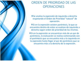 ORDEN DE PRIORIDAD DE LAS 
OPERACIONES 
Se analiza la expresión de izquierda a derecha 
respetando el Orden de Prioridad “natural” de 
operación. 
Si en la expresión existen paréntesis, lo que se 
encuentra dentro de estos se evalúan de izquierda a 
derecha según orden de prioridad de los mismos. 
Si en la expresión se encuentran más de un par de 
paréntesis, la evaluación se realiza comenzando con 
el paréntesis que se encuentra más a la izquierda en 
la expresión hasta llegar al par de paréntesis que se 
encuentra más a la derecha de la expresión. 
 