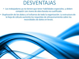 DESVENTAJAS 
• Los trabajadores ya no tienen que tener habilidades especiales, y deben 
competir con mano de obra barata no cualificada 
• Duplicación de los datos y el esfuerzo de toda la organización. La estructura de 
la hoja de cálculo aumenta los requisitos de almacenamiento sobre las 
necesidades de datos en bruto. 
 