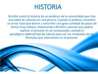 HISTORIA 
Bricklin contó la historia de un profesor de la universidad que hizo 
una tabla de cálculos en una pizarra. Cuando el profesor encontró 
un error, tuvo que borrar y reescribir una gran cantidad de pasos de 
forma muy tediosa, impulsando a Bricklin a pensar que podría 
replicar el proceso en un computador, usando el 
paradigma tablero/hoja de cálculo para ver los resultados de las 
fórmulas que intervenían en el proceso. 
 