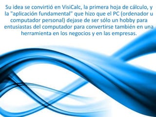 Su idea se convirtió en VisiCalc, la primera hoja de cálculo, y 
la "aplicación fundamental" que hizo que el PC (ordenador u 
computador personal) dejase de ser sólo un hobby para 
entusiastas del computador para convertirse también en una 
herramienta en los negocios y en las empresas. 
 