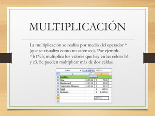 MULTIPLICACIÓN 
La multiplicación se realiza por medio del operador * 
(que se visualiza como un asterisco). Por ejemplo 
=b1*c3, multiplica los valores que hay en las celdas b1 
y c3. Se pueden multiplicar más de dos celdas. 
 