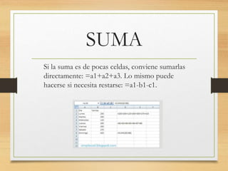 SUMA 
Si la suma es de pocas celdas, conviene sumarlas 
directamente: =a1+a2+a3. Lo mismo puede 
hacerse si necesita restarse: =a1-b1-c1. 
 