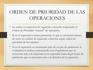 ORDEN DE PRIORIDAD DE LAS 
OPERACIONES 
• Se analiza la expresión de izquierda a derecha respetando el 
Orden de Prioridad “natural” de operación. 
• Si en la expresión existen paréntesis, lo que se encuentra dentro 
de estos se evalúan de izquierda a derecha según orden de 
prioridad de los mismos. 
• Si en la expresión se encuentran más de un par de paréntesis, la 
evaluación se realiza comenzando con el paréntesis que se 
encuentra más a la izquierda en la expresión hasta llegar al par de 
paréntesis que se encuentra más a la derecha de la expresión. 
 