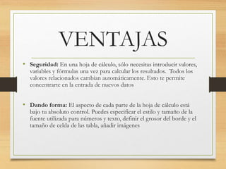 VENTAJAS 
• Seguridad: En una hoja de cálculo, sólo necesitas introducir valores, 
variables y fórmulas una vez para calcular los resultados. Todos los 
valores relacionados cambian automáticamente. Esto te permite 
concentrarte en la entrada de nuevos datos 
• Dando forma: El aspecto de cada parte de la hoja de cálculo está 
bajo tu absoluto control. Puedes especificar el estilo y tamaño de la 
fuente utilizada para números y texto, definir el grosor del borde y el 
tamaño de celda de las tabla, añadir imágenes 
