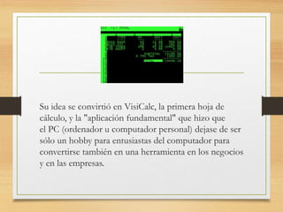 Su idea se convirtió en VisiCalc, la primera hoja de 
cálculo, y la "aplicación fundamental" que hizo que 
el PC (ordenador u computador personal) dejase de ser 
sólo un hobby para entusiastas del computador para 
convertirse también en una herramienta en los negocios 
y en las empresas. 
 