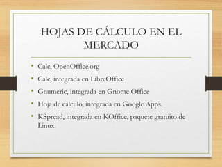 HOJAS DE CÁLCULO EN EL 
MERCADO 
• Calc, OpenOffice.org 
• Calc, integrada en LibreOffice 
• Gnumeric, integrada en Gnome Office 
• Hoja de cálculo, integrada en Google Apps. 
• KSpread, integrada en KOffice, paquete gratuito de 
Linux. 
 