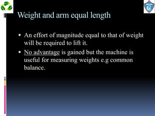 Weight and arm equal length 
 An effort of magnitude equal to that of weight 
will be required to lift it. 
 No advantage is gained but the machine is 
useful for measuring weights e.g common 
balance. 
 
