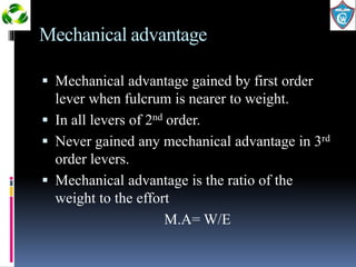 Mechanical advantage 
 Mechanical advantage gained by first order 
lever when fulcrum is nearer to weight. 
 In all levers of 2nd order. 
 Never gained any mechanical advantage in 3rd 
order levers. 
 Mechanical advantage is the ratio of the 
weight to the effort 
M.A= W/E 
 