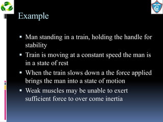 Example 
 Man standing in a train, holding the handle for 
stability 
 Train is moving at a constant speed the man is 
in a state of rest 
 When the train slows down a the force applied 
brings the man into a state of motion 
 Weak muscles may be unable to exert 
sufficient force to over come inertia 
 