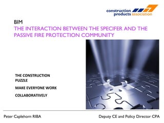 BIM 
THE INTERACTION BETWEEN THE SPECIFER AND THE 
PASSIVE FIRE PROTECTION COMMUNITY 
THE CONSTRUCTION 
PUZZLE 
MAKE EVERYONE WORK 
COLLABORATIVELY 
Peter Caplehorn RIBA Deputy CE and Policy Director CPA 
 