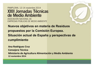 Nuevos objetivos en materia de Residuos 
propuestos por la Comisión Europea. 
Situación actual de España y perspectivas de 
cumplimiento 
Ana Rodriguez Cruz 
Consejera Técnica 
Ministerio de Agricultura Alimentación y Medio Ambiente 
12 noviembre 2014 
 