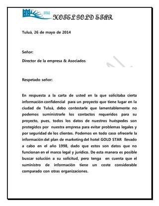 HOTEL GOLD STAR 
Tuluá, 26 de mayo de 2014 
Señor: 
Director de la empresa & Asociados 
Respetado señor: 
En respuesta a la carta de usted en la que solicitaba cierta 
información confidencial para un proyecto que tiene lugar en la 
ciudad de Tuluá, debo contestarle que lamentablemente no 
podemos suministrarle los contactos requeridos para su 
proyecto, pues, todos los datos de nuestros huéspedes son 
protegidos por nuestra empresa para evitar problemas legales y 
por seguridad de los clientes. Podemos en todo caso ofrecerle la 
información del plan de marketing del hotel GOLD STAR llevado 
a cabo en el año 1998, dado que estos son datos que no 
funcionan en el marco legal y jurídico. De esta manera es posible 
buscar solución a su solicitud, pero tenga en cuenta que el 
suministro de información tiene un coste considerable 
comparado con otras organizaciones. 
 