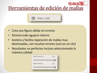 Herramientas de edición de mallas 
• Crea una figura sólida sin errores 
• Elimina todo agujero interno 
• Acelera y facilita reparación de mallas muy 
destrozadas, con muchos errores (casi en un clic) 
• Resultados no perfectos incluso seleccionando la 
máxima calidad 
 