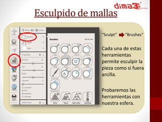 Esculpido de mallas 
“Sculpt” “Brushes” 
Cada una de estas 
herramientas 
permite esculpir la 
pieza como si fuera 
arcilla. 
Probaremos las 
herramientas con 
nuestra esfera. 
 