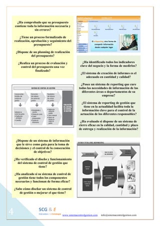 www.sistemacontrolgestion.com info@sistemacontrolgestion.com 
4 
¿Ha comprobado que su presupuesto contiene toda la información necesaria y sin errores? 
¿Tiene un proceso formalizado de realización, aprobación y seguimiento del presupuesto? 
¿Dispone de un planning de realización del presupuesto? 
¿Realiza un proceso de evaluación y control del presupuesto una vez finalizado? 
¿Ha identificado todos los indicadores clave del negocio y la forma de medirlos? 
¿El sistema de creación de informes es el adecuado en cantidad y calidad? 
¿Posee un sistema de reporting que cure todas las necesidades de información de las diferentes áreas o departamentos de su empresa? 
¿El sistema de reporting de gestión que tiene en la actualidad facilita toda la información clave para el control de la actuación de los diferentes responsables? 
¿Ha evaluado si dispone de un sistema de cierre eficaz en la calidad, cantidad y plazo de entrega y realización de la información? 
¿Dispone de un sistema de información que le sirve como guía para la toma de decisiones y el control de la consecución de objetivos? 
¿Ha verificado el diseño y funcionamiento del sistema de control de gestión que tiene? 
¿Ha analizado si su sistema de control de gestión tiene todos los componentes necesarios y funcionan de forma eficaz? 
¿Sabe cómo diseñar un sistema de control de gestión o mejorar el que tiene?  