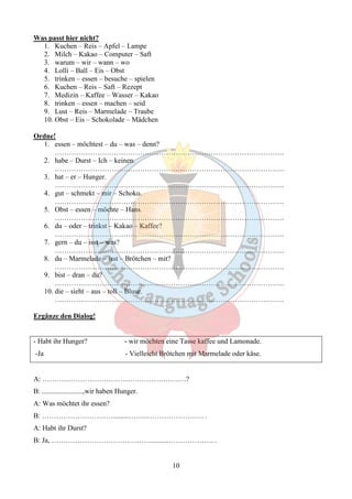 10 
Was passt hier nicht? 
1. Kuchen – Reis – Apfel – Lampe 
2. Milch – Kakao – Computer – Saft 
3. warum – wir – wann – wo 
4. Lolli – Ball – Eis – Obst 
5. trinken – essen – besuche – spielen 
6. Kuchen – Reis – Saft – Rezept 
7. Medizin – Kaffee – Wasser – Kakao 
8. trinken – essen – machen – seid 
9. Lust – Reis – Marmelade – Traube 
10. Obst – Eis – Schokolade – Mädchen 
Ordne! 
1. essen – möchtest – du – was – denn? 
……………………………………………………………………………………. 
2. habe – Durst – Ich – keinen. 
……………………………………………………………………………………. 
3. hat – er – Hunger. 
……………………………………………………………………………………. 
4. gut – schmekt – mir – Schoko. 
……………………………………………………………………………………. 
5. Obst – essen – möchte – Hans. 
……………………………………………………………………………………. 
6. du – oder – trinkst – Kakao – Kaffee? 
……………………………………………………………………………………. 
7. gern – du – isst – was? 
……………………………………………………………………………………. 
8. du – Marmelade – isst – Brötchen – mit? 
……………………………………………………………………………………. 
9. bist – dran – du? 
……………………………………………………………………………………. 
10. die – sieht – aus – toll – Bluse. 
……………………………………………………………………………………. 
Ergänze den Dialog! 
- Habt ihr Hunger? - wir möchten eine Tasse kaffee und Lamonade. 
-Ja - Vielleicht Brötchen mit Marmelade oder käse. 
A: …………………………………………………….? 
B: .......................,wir haben Hunger. 
A: Was möchtet ihr essen? 
B: ………………………….........…….……………………. . 
A: Habt ihr Durst? 
B: Ja, ……………………………………..........………………. . 
 