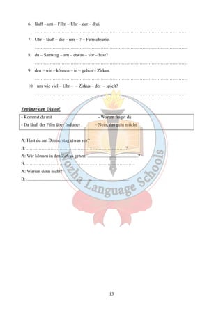 13 
6. läuft – um – Film – Uhr – der – drei. 
………………………………………………………………………………………… 
7. Uhr – läuft – die – um – 7 – Fernsehserie. 
………………………………………………………………………………………… 
8. du – Samstag – am – etwas – vor – hast? 
………………………………………………………………………………………… 
9. den – wir – können – in – gehen – Zirkus. 
………………………………………………………………………………………… 
10. um wie viel – Uhr – – Zirkus – der – spielt? 
………………………………………………………………………………………… 
Ergänze den Dialog! 
- Kommst du mit - Warum fragst du 
- Da läuft der Film über Indianer – Nein, das geht niiicht 
A: Hast du am Donnerstag etwas vor? 
B: …………………………………………………………? 
A: Wir können in den Zirkus gehen. .............................................? 
B: ……………………………………………………………… 
A: Warum denn nicht? 
B: ........................................................................................... 
 