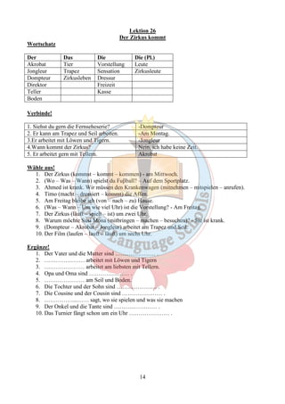 Lektion 26 
Der Zirkus kommt 
14 
Wortschatz 
Der Das Die Die (Pl.) 
Akrobat Tier Vorstellung Leute 
Jongleur Trapez Sensation Zirkusleute 
Dompteur Zirkusleben Dressur 
Direktor Freizeit 
Teller Kasse 
Boden 
Verbinde! 
1. Siehst du gern die Fernseheserie? -Dompteur 
2. Er kann am Trapez und Seil arbeiten. -Am Montag. 
3.Er arbeitet mit Löwen und Tigern. -Jongleur 
4.Wann kommt der Zirkus? Nein, ich habe keine Zeit. 
5. Er arbeitet gern mit Tellern. Akrobat 
Wähle aus! 
1. Der Zirkus (kommst – kommt – kommen) - am Mittwoch. 
2. (Wo – Was – Wann) spielst du Fuβball? – Auf dem Sportplatz. 
3. Ahmed ist krank. Wir müssen den Krankenwagen (mitnehmen – mitspielen – anrufen). 
4. Timo (macht – dressiert – kommt) die Affen. 
5. Am Freitag bleibe ich (von – nach – zu) Hause. 
6. (Was – Wann – Um wie viel Uhr) ist die Vorstellung? - Am Freitag. 
7. Der Zirkus (läuft – spielt – ist) um zwei Uhr. 
8. Warum möchte Susi Mona (mitbringen – machen – besuchen)? - Sie ist krank. 
9. (Dompteur – Akrobat – Jongleur) arbeitet am Trapez und Seil. 
10. Der Film (laufen – lauft – läuft) um sechs Uhr. 
Ergänze! 
1. Der Vater und die Mutter sind ………………… . 
2. ………………… arbeitet mit Löwen und Tigern 
3. ………………… arbeitet am liebsten mit Tellern. 
4. Opa und Oma sind ………………… . 
5. ………………… am Seil und Boden. 
6. Die Tochter und der Sohn sind ………………… . 
7. Die Cousine und der Cousin sind ………………… . 
8. ……………...…… sagt, wo sie spielen und was sie machen 
9. Der Onkel und die Tante sind ………..………… . 
10. Das Turnier fängt schon um ein Uhr ………………… . 
 