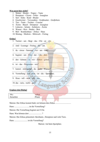 15 
Was passt hier nicht? 
1. Mutter – Bruder – Trapez – Tante 
2. Dompteur – Clown – Teller – Joungleur 
3. Seil – Sohn – Kind – Bruder 
4. Geschwister – Verwandten – Groβmutter – Groβeltern 
5. Tier – Tante – Tochter – Cousine 
6. Ärztin – Bauch – Dompteur – Joungleur 
7. Lehrerin – Schule – Schülerin – Ärztin 
8. Wasser – Reis – Boden – Brot 
9. Bett – Krankenhaus – Zirkus – Haus 
10. Montag – Medizin – Mittwoch – Freitag 
Ordne! 
1. Turnier – um – fängt – das – Uhr – an – ein. 
........................................................................................................... 
2. sind – Lesetage – Freitag – die – am. 
............................................................................................................. 
3. du – etwas – Samstag – vor – am – hast? 
............................................................................................................. 
4. beginnt – um – Film – der – Uhr – drei. 
............................................................................................................. 
5. den – können – in – wir – Zirkus – gehen. 
.............................................................................................................. 
6. ist – das – Programm – wie? 
.............................................................................................................. 
7. kannst – mitmachen – du – nicht – Warum? 
............................................................................................................... 
8. Vorstellung – auf – dem – ist – die – Sportplatz. 
............................................................................................................... 
9. Hose – toll – sieht – die – aus. 
.............................................................................................................. 
10. das – nein, - nicht – geht. 
................................................................................................................. 
Ergänze den Dialog! 
-Wo -sehen 
-besuchen -Wann 
Marion: Der Zirkus kommt bald, wir können den Zirkus ............................... 
Hans: .............................ist die Vorstellung? 
Marion: Die Vorstellung beginnt um 8 Uhr. 
Hans: Was können dort ......................... ? 
Marion: Der Zirkus präsentiert Akrobaten , Dompteur und viele Tiere. 
Hans: ......................... ist die Vorstellung? 
Marion: Auf dem Sportplatz. 
 