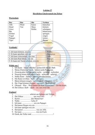 Lektion 27 
Herzlichen Gluckwunsch im Zirkus 
16 
Wortschatz 
Der Das Die Verben 
Affe 
Pferd 
Katze 
Hund 
Tier 
Maus 
Löwe 
Robbe 
Bär 
Elefant 
Vogel 
Papagei 
Tiger 
klatschen 
klettern 
schnippen 
balancieren 
springen 
singen 
turnen 
fliegen 
schwimmen 
Verbinde! 
1. Ich kann klettern, wie ein - Robbe. 
2. Er kann sprechen, wie ein - Dompteur. 
3. Ich kann schwimmen, wie eine - Affe. 
4. Ich kann Rad fahren, wie ein - Papagei. 
5. Er kann mit Tieren arbeiten, wie ein - Akrobat. 
Wähle aus ! 
1. Ich (kann – habe – möchte) spielen.Gib mir den Ball. 
2. Meine Eltern (ist – sind – haben) sechs Papageien. 
3. Zwanzig plus vierzig macht (sechs – sechzig – sechzehn). 
4. Neunzig minus zehn macht (acht – achtzehn – achtzig). 
5. Nahla (kann – kannst – kannt) gut schwimmen. 
6. Die Katze ist (blau – bunt – schwarz). 
7. Bären können (singen – schwimmen – f liegen). 
8. Die Vögel können (fliegen – springen – Rad fahren). 
9. (Warum – Was – Wie) kannst du nicht mitmachen? – Ich bin krank. 
10. Der Zirkus ( läuft – spielt – ist ) um zwei Uhr. 
Ergänze! 
1. ............................... arbeitet am liebsten mit Tellern. 
2. Der Zirkus .................... um zwei Uhr. 
3. Karim ...................... den Mantel her! 
4. Nahla ..................... 2 plus 4! 
5. Ich kann ........................ wie ein Papagei. 
6. Du kannst fliegen wie ein ........................... 
7. Ich kann springen wie ein ....................................... 
8. Du kannst ........................... wie ein Affe. 
9. Sie kann ............................. wie ein Fisch. 
10. Oooh, die Teller sind .............................................! 
 