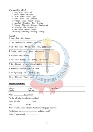 17 
Was passt hier nicht? 
1. wo – woher – wir – wie 
2. groβ – super – bist – gut 
3. Affe – Pferd – Tuch – Tiger 
4. dürft – muss – kann - möchte 
5. trinken – essen – machst – spielen 
6. Akrobat – Dompteur – Tier – Jongleur 
7. Montag – Mittwoch – Freitag – Wochenende 
8. zwanzig – zehn – minus – vier 
9. Bär – Hund – Hose – Elefant 
10. vierzig – schmutzig – neunzig - siebzig 
Ordne! 
1. kann – Rad – ich – fahren. 
.................................................................................................. 
2. Oma – siebzig – ist – meine – Jahre – alt. 
.................................................................................................. 
3. ich – den – nicht – Mantel – her – Nein, - gebe. 
................................................................................................. 
4. Bruder – nicht – mein – kann – schwimmen. 
................................................................................................. 
5. ist – der – lusig – Clown. 
................................................................................................. 
6. wie – eine – können – wir – Robbe – schwimmen. 
................................................................................................. 
7. den – können – in – wir – Zirkus – gehen. 
................................................................................................ 
8. Montag – Reitturnier – am – ist – das. 
................................................................................................ 
9. ist – Spielzeug – ein – Gameboy – der. 
................................................................................................ 
10. ist – Direktor – Vater – mein. 
................................................................................................ 
Ergänze den Dialog! 
-einen -Hast -sprechen 
-laufen -Wie alt 
Arno: ......................du ein Tier? 
Pia: Ja, Ich habe einen Papagei, und du? 
Arno: Ich habe ....................... Hund. 
Pia: ............................. ist er? 
Arno: Er ist 9 Monate Jahre alt.Was kann der Papagei machen? 
Pia: Er kann gut .................................. und dein Hund? 
Arno: Er kann schnell........................... . 
 