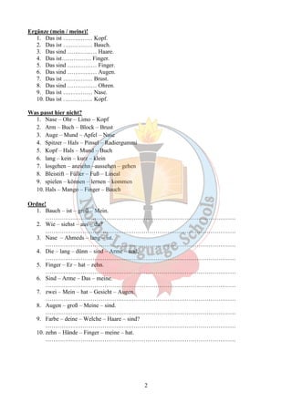2 
Ergänze (mein / meine)! 
1. Das ist …………… Kopf. 
2. Das ist …………… Bauch. 
3. Das sind …………… Haare. 
4. Das ist…………… Finger. 
5. Das sind …………… Finger. 
6. Das sind …………… Augen. 
7. Das ist …………… Brust. 
8. Das sind …………… Ohren. 
9. Das ist …………… Nase. 
10. Das ist …………… Kopf. 
Was passt hier nicht? 
1. Nase – Ohr – Limo – Kopf 
2. Arm – Buch – Block – Brust 
3. Auge – Mund – Apfel – Nase 
4. Spitzer – Hals – Pinsel – Radiergummi 
5. Kopf – Hals – Mund – Buch 
6. lang – kein – kurz – klein 
7. losgehen – anziehn –aussehen – gehen 
8. Bleistift – Füller – Fuß – Lineal 
9. spielen – können – lernen – kommen 
10. Hals – Mango – Finger – Bauch 
Ordne! 
1. Bauch – ist – groß – Mein. 
……………………………………………………………………………………. 
2. Wie – siehst – aus – du? 
……………………………………………………………………………………. 
3. Nase – Ahmeds – lang – ist. 
……………………………………………………………………………………. 
4. Die – lang – dünn – sind – Arme – und. 
……………………………………………………………………………………. 
5. Finger – Er – hat – zehn. 
……………………………………………………………………………………. 
6. Sind – Arme – Das – meine. 
……………………………………………………………………………………. 
7. zwei – Mein – hat – Gesicht – Augen. 
……………………………………………………………………………………. 
8. Augen – groß – Meine – sind. 
……………………………………………………………………………………. 
9. Farbe – deine – Welche – Haare – sind? 
……………………………………………………………………………………. 
10. zehn – Hände – Finger – meine – hat. 
……………………………………………………………………………………. 
 