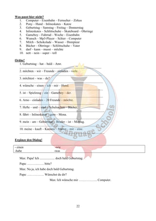 22 
Was passt hier nicht? 
1. Computer – Eisenbahn – Fernseher – Zirkus 
2. Pony – Hund – Inlineskates – Katze 
3. Geburtstag – Samstag – Freitag – Donnerstag 
4. Inlineskates – Schlittschuhe – Skateboard – Ohrringe 
5. Gameboy – Fahrrad – Woche – Eisenbahn 
6. Wunsch – Mp3-Player – Schier – Computer 
7. Milch – Schokolade – Wasser – Dompteur 
8. Bücher – Ohrringe – Schlittschuhe – Vater 
9. darf – kann – musst – möchte 
10. nett – nein – super – toll 
Ordne! 
1. Geburtstag – hat – bald – Amr. 
........................................................................................................ 
2. möchten – wir – Freunde – einladen – viele. 
......................................................................................................... 
3. möchtest – was – du? 
.......................................................................................................... 
4. wünsche – einen – ich – mir – Hund. 
.......................................................................................................... 
5. ist – Spielzeug – ein – Gameboy – der. 
.......................................................................................................... 
6. Arno – einladen – 20 Freunde – möchte. 
........................................................................................................... 
7. Hefte – und – sind – Schulsachen – Bücher. 
............................................................................................................ 
8. fährt – Inlineskates – gern – Mona. 
............................................................................................................ 
9. mein – am – Geburtstag – Bruder – ist – Montag. 
............................................................................................................. 
10. meine – kauft – Kamera – Mutter – mir – eine. 
............................................................................................................ 
Ergänze den Dialog! 
- einen -wie 
-habe -was 
Max: Papa! Ich ................... doch bald Geburtstag. 
Papa: ……………. bitte? 
Max: Na ja, ich habe doch bald Geburtstag. 
Papa: ……………. Wünschst du dir? 
Max: Ich wünsche mir ……………... Computer. 
 