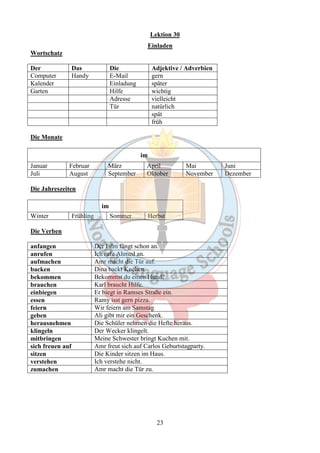 Lektion 30 
Einladen 
23 
Wortschatz 
Der Das Die Adjektive / Adverbien 
Computer Handy E-Mail gern 
Kalender Einladung später 
Garten Hilfe wichtig 
Adresse vielleicht 
Tür natürlich 
spät 
früh 
Die Monate 
im 
Januar Februar März April Mai Juni 
Juli August September Oktober November Dezember 
Die Jahreszeiten 
im 
Winter Frühling Sommer Herbst 
Die Verben 
anfangen Der Film fängt schon an. 
anrufen Ich rufe Ahmed an. 
aufmachen Amr macht die Tür auf. 
backen Dina backt Kuchen. 
bekommen Bekommst du einen Hund? 
brauchen Karl braucht Hilfe. 
einbiegen Er biegt in Ramses Straße ein. 
essen Ramy isst gern pizza. 
feiern Wir feiern am Samstag 
geben Ali gibt mir ein Geschenk. 
herausnehmen Die Schüler nehmen die Hefte heraus. 
klingeln Der Wecker klingelt. 
mitbringen Meine Schwester bringt Kuchen mit. 
sich freuen auf Amr freut sich auf Carlos Geburtstagparty. 
sitzen Die Kinder sitzen im Haus. 
verstehen Ich verstehe nicht. 
zumachen Amr macht die Tür zu. 
 