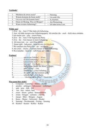 24 
Verbinde! 
1. Möchtest du etwas essen? - Dienstag. 
2. Warum kommst du heute nicht? - Um acht Uhr. 
3. Um wie viel Uhr kommt Sara? - Ja, Kuchen. 
4. Heute ist Montag. Was ist Morgen? - Am Donnerstag. 
5. Wann ist dein Geburtstag? - Ich habe keine Lust. 
Wähle aus! 
1. (Um – Im – Am) 17 Mai habe ich Geburtstag. 
2.Amr, ich habe morgen eine Geburtstagsparty. Ich möchte (du – euch – dich) dazu einladen. 
3. Ich mache (ein – eine – einen) Party. 
4. (Um – Im – Am) 7 Uhr beginnt die Party. 
5. (Um – Im – Am) Januar ist mein Geburtstag. 
6. Ich muss (am – zu – um) Oma fahren. 
7. Susan (gibt – bekommt – braucht) mir ein Geschenk. 
7.Wir machen eine Party (am – im – zu) Hause. 
8.Am (zwei – zweite – zweiten) Januar ist mein Geburtstag. 
9.Wer (möchte – besucht – ruft) heute an? – Ali. 
Ergänze! 
1.…………… spricht am Telefon? – Klaus. 
2.…………… ist dein Geburtstag? – Am 1.1. 
3.…………… kommt Soha nicht ? – Sie ist krank. 
4.…………… liest du ? – Ein Buch. 
5.…………… findet deine Mutter die Bluse? – Super. 
6.…………… geht’s Islam? – Gut. 
7.…………… nimmst du? – Eine Einladung 
8.…………… ihr spät? – Ja, wir kommen spät. 
9.…………… schreibt sie? – Eine Karte. 
10. …………… Uhr beginnt der Film? – Um 6 Uhr. 
Was passt hier nicht? 
1. Computer – Gameboy – Mütze – Handy 
2. anrufen – anfangen – bekommen – mitbringen 
3. spät – nein – früh – toll 
4. isst – bist – müsst - hast 
5. essen – feiern – geben – herausnehmen 
6. ersten – bringen – sechsten – zweiten 
7. Januar – März – Morgen – August 
8. Katze – Mutter – Schwester – Bruder 
9. Samstag – Wochenende – Freitag – Sonntag 
10. Kuchen – Kasten – Kaffee – Kakao 
 