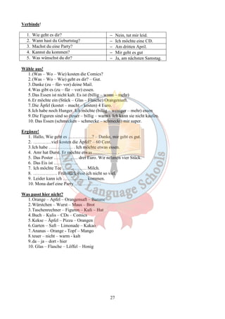 27 
Verbinde! 
1. Wie geht es dir? - Nein, tut mir leid. 
2. Wann hast du Geburtstag? - Ich möchte eine CD. 
3. Machst du eine Party? - Am dritten April. 
4. Kannst du kommen? - Mir geht es gut 
5. Was wünschst du dir? - Ja, am nächsten Samstag. 
Wähle aus! 
1. (Was – Wo – Wie) kosten die Comics? 
2. (Was – Wo – Wie) geht es dir? – Gut. 
3.Danke (zu – für- vor) deine Mail. 
4.Was gibt es (zu – für – vor) essen. 
5.Das Essen ist nicht kalt. Es ist (billig – warm – mehr) 
6.Er möchte ein (Stück – Glas – Flasche) Orangensaft. 
7.Die Äpfel (kostet – macht – kosten) 4 Euro. 
8. Ich habe noch Hunger. Ich möchte (billig – weniger – mehr) essen 
9.Die Figuren sind so (teuer – billig – warm). Ich kann sie nicht kaufen. 
10. Das Essen (schmecken – schmecke – schmeckt) mir super. 
Ergänze! 
1. Hallo, Wie geht es …………….? – Danke, mir geht es gut. 
2. …………viel kosten die Äpfel? – 60 Cent. 
3. Ich habe ……………. . Ich möchte etwas essen. 
4. Amr hat Durst. Er möchte etwas ……………. . 
5. Das Poster ……………. drei Euro. Wir nehmen vier Stück. 
6. Das Eis ist ……………. 
7. Ich möchte Tee ……………. Milch. 
8. ……………. Frühstück esse ich nicht so viel. 
9. Leider kann ich ……………. kommen. 
10. Mona darf eine Party ……………. . 
Was passt hier nicht? 
1.Orange – Apfel – Orangensaft – Banane 
2.Würstchen – Wurst – Maus – Brot 
3.Taschenrechner – Figuren – Kuli – Hut 
4.Buch – Kulis – CDs – Comics 
5.Kekse – Äpfel – Pizza – Orangen 
6.Garten – Saft – Limonade – Kakao 
7.Ananas – Orange - Topf – Mango 
8. teuer – nicht – warm - kalt 
9.da – ja – dort - hier 
10. Glas – Flasche – Löffel – Honig 
 