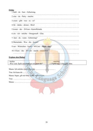 28 
Ordne 
1.bald – du – hast – Geburtstag. 
…………………………………………………………………………………………… 
2.eine – du – Party – machst. 
…………………………………………………………………………………………… 
3.essen – gibt – was – zu – es? 
…………………………………………………………………………………………… 
4. für – danke – deinen – Brief. 
…………………………………………………………………………………………… 
5.kostet – der – 20 Euro - Kartoffelsalat. 
…………………………………………………………………………………………… 
6.ein – ich – möchte – Ornagensaft – Glas. 
…………………………………………………………………………………………… 
7. hast – du – wann – Geburtstag? 
…………………………………………………………………………………………… 
8.Marmelade – Was – die – kostet? 
…………………………………………………………………………………………… 
9.nur – Würstchen – kostet – 60 Cent – Stück – das. 
…………………………………………………………………………………………… 
10. 4 Euro – das – 20 Cent – macht – zusammen 
…………………………………………………………………………………………… 
Ergänze den Dialog! 
- helfen -machen 
- Wie viele Äpfel und Orangen möchtest du? - 2 Äpfel und 3 Orangen, bitte. 
Mama: Ich möchte einen Obstsalat ......................................... . 
Tina: Ich kann dir ............................... . 
Mama: Super, gib mir bitte Ȁpfel und Orangen. 
Tina: …………………………………………………………. ? 
Mama: …………………………………………………………. . 
 