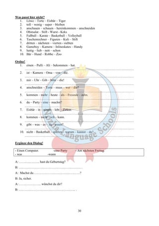 30 
Was passt hier nicht? 
1. Löwe – Torte – Eisbär – Tiger 
2. toll – wenig – super – bleiben 
3. anschauen – schauen – hereinkommen – anschneiden 
4. Obstsalat – Stift - Wurst - Keks 
5. Fußball – Karate – Basketball – Volleyball 
6. Taschenrechner – Figuren – Kuli – Stift 
7. dritten – nächsten – vierten - siebten 
8. Gameboy – Kamera – Inlineskates – Handy 
9. lustig – lieb – nett – schon 
10. Bär – Hund – Robbe – Zoo 
Ordne! 
1. einen – Pulli – Ali – bekommen – hat. 
………………………………………………………………………………………… 
2. ist – Kamera – Oma – von – die. 
………………………………………………………………………………………… 
3. mir – Uhr – Gib – bitte – die! 
………………………………………………………………………………………… 
4. anschneiden – Torte – muss – wer – die? 
………………………………………………………………………………………… 
5. kommen – mehr – heute – als – Freunde – zehn. 
………………………………………………………………………………………… 
6. du – Party – eine – machst? 
………………………………………………………………………………………… 
7. Eisbär – in – einem – lebt – Zirkus. 
………………………………………………………………………………………… 
8. kommen – nicht – ich – kann. 
………………………………………………………………………………………… 
9. gibt – was – es – zu – essen? 
………………………………………………………………………………………… 
10. nicht – Basketball – spielen – warum – kannst – du? 
………………………………………………………………………………………… 
Ergänze den Dialog! 
- Einen Computer. -eine Party - Am nächsten Freitag. 
- was -wann 
A: ………..….….. hast du Geburtstag? 
B: …………………………………………………. . 
A: Machst du …………………………………….? 
B: Ja, sicher. 
A: ………………... wünchst du dir? 
B: …………………………………………….. . 
 