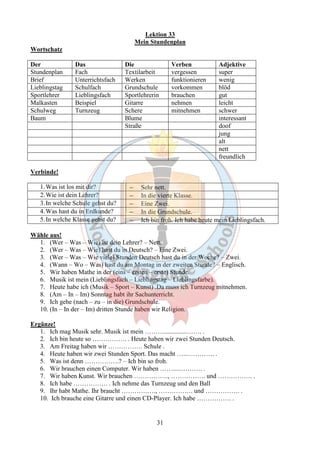 Lektion 33 
Mein Stundenplan 
31 
Wortschatz 
Der Das Die Verben Adjektive 
Stundenplan Fach Textilarbeit vergessen super 
Brief Unterrichtsfach Werken funktionieren wenig 
Lieblingstag Schulfach Grundschule vorkommen blöd 
Sportlehrer Lieblingsfach Sportlehrerin brauchen gut 
Malkasten Beispiel Gitarre nehmen leicht 
Schulweg Turnzeug Schere mitnehmen schwer 
Baum Blume interessant 
Straße doof 
jung 
alt 
nett 
freundlich 
Verbinde! 
1.Was ist los mit dir? - Sehr nett. 
2.Wie ist dein Lehrer? - In die vierte Klasse. 
3. In welche Schule gehst du? - E i ne Zwei. 
4.Was hast du in Erdkunde? - In die Grundschule. 
5. In welche Klasse gehst du? - Ich bin froh. Ich habe heute mein Lieblingsfach. 
Wähle aus! 
1. (Wer – Was – Wie) ist dein Lehrer? – Nett. 
2. (Wer – Was – Wie) hast du in Deutsch? – Eine Zwei. 
3. (Wer – Was – Wie viele) Stunden Deutsch hast du in der Woche? – Zwei. 
4. (Wann – Wo – Was) hast du am Montag in der zweiten Stunde? – Englisch. 
5. Wir haben Mathe in der (eins – ersten – erste) Stunde. 
6. Musik ist mein (Lieblingsfach – Lieblingstag – Lieblingsfarbe). 
7. Heute habe ich (Musik – Sport – Kunst) .Da muss ich Turnzeug mitnehmen. 
8. (Am – In – Im) Sonntag habt ihr Sachunterricht. 
9. Ich gehe (nach – zu – in die) Grundschule. 
10. (In – In der – Im) dritten Stunde haben wir Religion. 
Ergänze! 
1. Ich mag Musik sehr. Musik ist mein ………..............……. . 
2. Ich bin heute so ……………. . Heute haben wir zwei Stunden Deutsch. 
3. Am Freitag haben wir ……………. Schule . 
4. Heute haben wir zwei Stunden Sport. Das macht …..…………. . 
5. Was ist denn …………….? – Ich bin so froh. 
6. Wir brauchen einen Computer. Wir haben …….....………. . 
7. Wir haben Kunst. Wir brauchen ……………., ……………. und ……………. . 
8. Ich habe ……………. . Ich nehme das Turnzeug und den Ball 
9. Ihr habt Mathe. Ihr braucht ……………., ……………. und ……………. . 
10. Ich brauche eine Gitarre und einen CD-Player. Ich habe ……………. . 
 