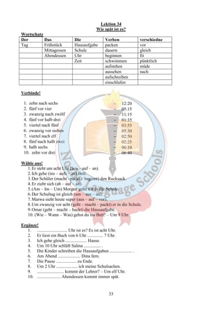 Lektion 34 
Wie spät ist es? 
Wortschatz 
Der Das Die Verben verschiedne 
Tag Frühstück Hausaufgabe packen vor 
Mittagessen Schule dauern gleich 
Abendessen Uhr beginnen fit 
Zeit schwimmen pünktlich 
aufstehen müde 
aussehen nach 
aufschreiben 
einschlafen 
33 
Verbinde! 
1. zehn nach sechs - 12:20 
2. fünf vor vier - 05:15 
3. zwanzig nach zwölf - 11:15 
4. fünf vor halb drei - 01:35 
5. viertel nach fünf - 03:55 
6. zwanzig vor sieben - 05:30 
7. viertel nach elf - 02:50 
8. fünf nach halb zwei - 02:25 
9. halb sechs - 06:10 
10. zehn vor drei - 06:40 
Wähle aus! 
1.Er steht um acht Uhr (aus – auf – an). 
2. Ich gehe (ins – aufs – zu) Bett. 
3.Der Schüler (macht –packt – beginnt) den Rucksack. 
4.Er zieht sich (ab – auf – an). 
5. (Am – Im – Um) Morgen gehe ich in die Schule. 
6.Der Schultag ist gleich (um – aus – an). 
7.Marwa sieht heute super (aus – auf – vor). 
8.Um zwanzig vor acht (geht – macht – packt) er in die Schule. 
9.Omar (geht – macht – backt) die Hausaufgabe. 
10. (Wie – Wann – Was) gehst du ins Bett? – Um 9 Uhr. 
Ergänze! 
1. ........................... Uhr ist es? Es ist acht Uhr. 
2. Er liest ein Buch von 6 Uhr .............. 7 Uhr. 
3. Ich gehe gleich ................... Hause. 
4. Um 10 Uhr schläft Salma ............... . 
5. Die Kinder schreiben die Hausaufgaben .................... . 
6. Am Abend .................... Dina fern. 
7. Die Pause .................. zu Ende. 
8. Um 2 Uhr ................... ich meine Schulsachen. 
9. ........................ kommt der Lehrer? – Um elf Uhr. 
10. ..................... Abendessen kommt immer spät. 
 